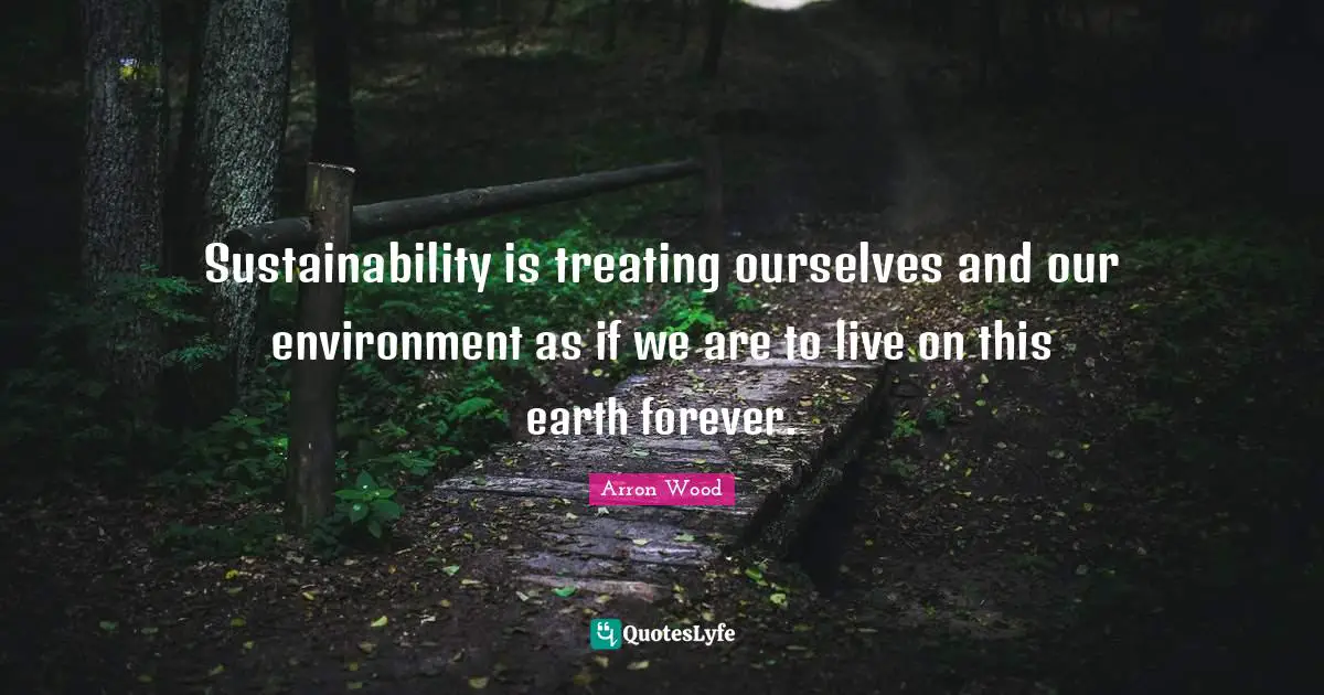 Sustainability is treating ourselves and our environment as if we are to live on this earth forever.