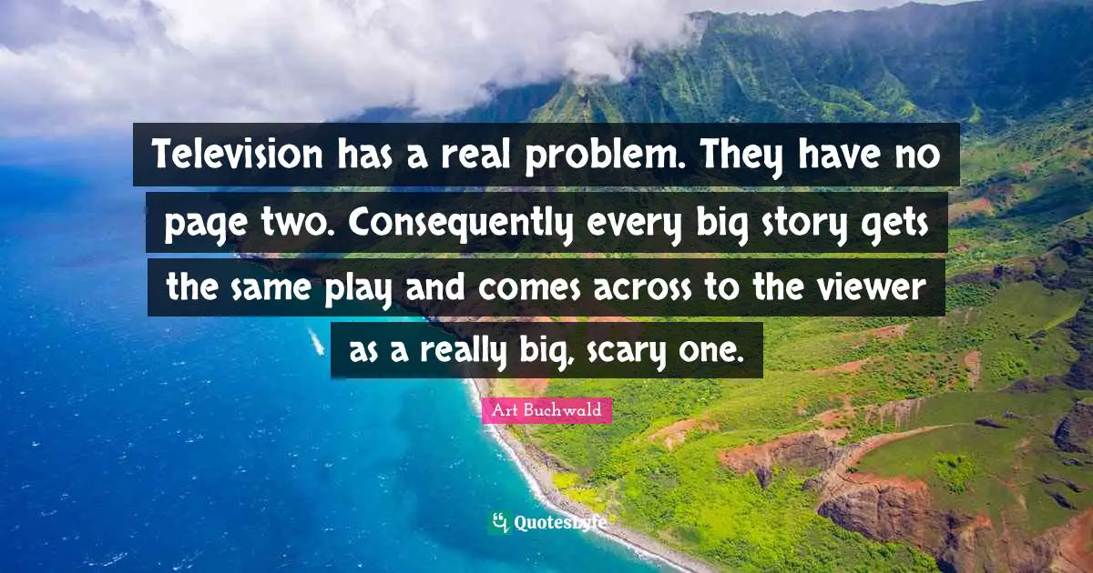Television has a real problem. They have no page two. Consequently every big story gets the same play and comes across to the viewer as a really big, scary one.