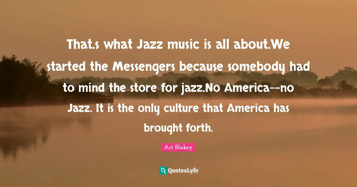 That.s what Jazz music is all about.We started the Messengers because somebody had to mind the store for jazz.No America--no Jazz. It is the only culture that America has brought forth.