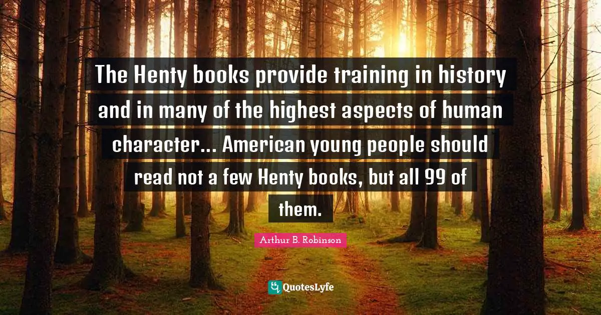 The Henty books provide training in history and in many of the highest aspects of human character... American young people should read not a few Henty books, but all 99 of them.