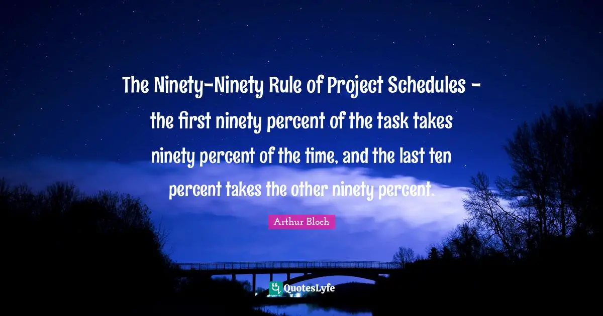 The Ninety-Ninety Rule of Project Schedules - the first ninety percent of the task takes ninety percent of the time, and the last ten percent takes the other ninety percent.