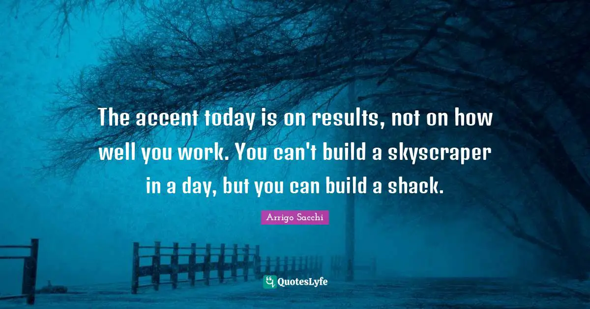 The accent today is on results, not on how well you work. You can't build a skyscraper in a day, but you can build a shack.