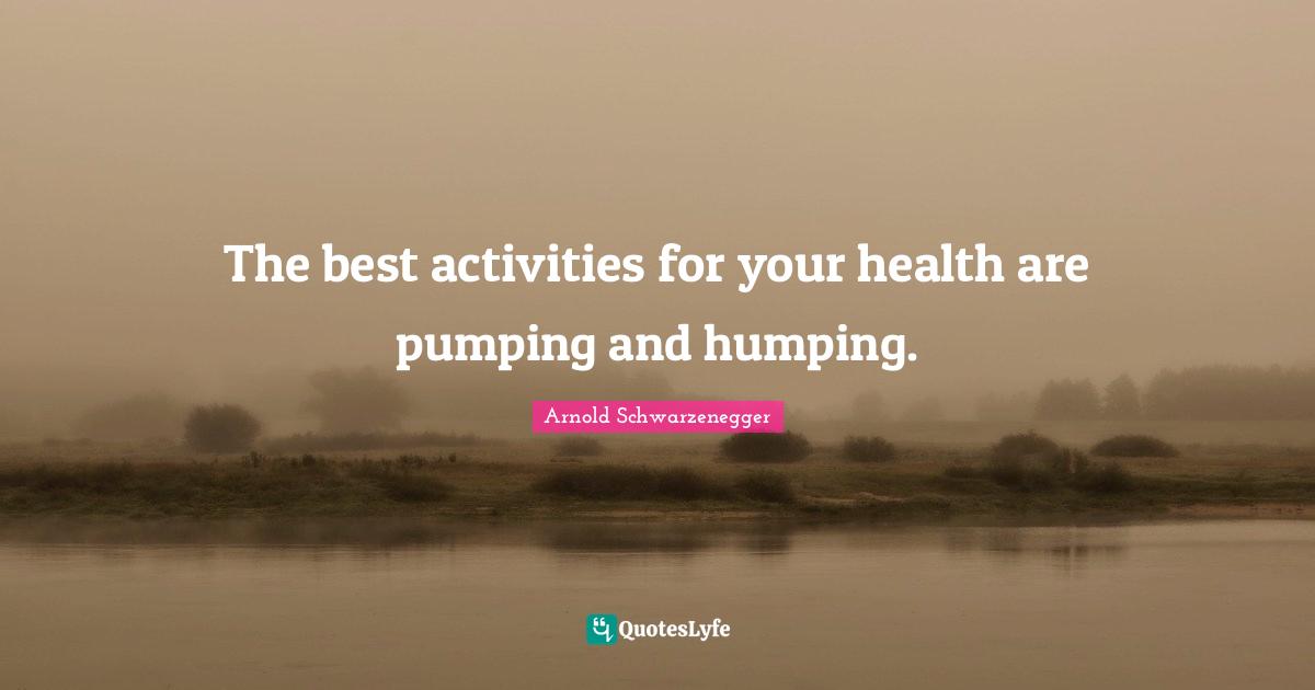 The best activities for your health are pumping and humping.