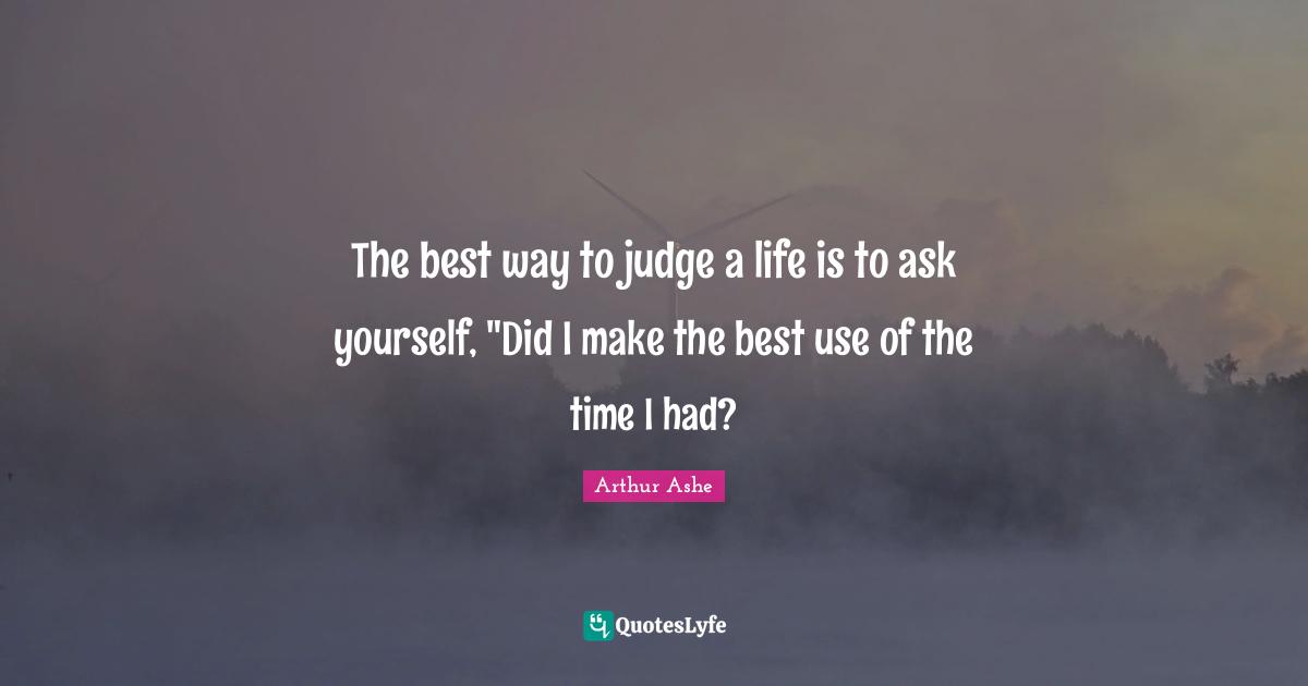 Arthur Ashe Quotes: "The best way to judge a life is to ask yourself, "Did I make the best use of the time I had?"
