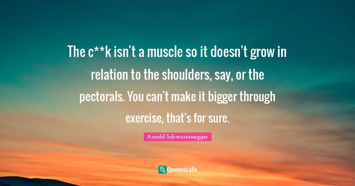 The c**k isn't a muscle so it doesn't grow in relation to the shoulders, say, or the pectorals. You can't make it bigger through exercise, that's for sure.