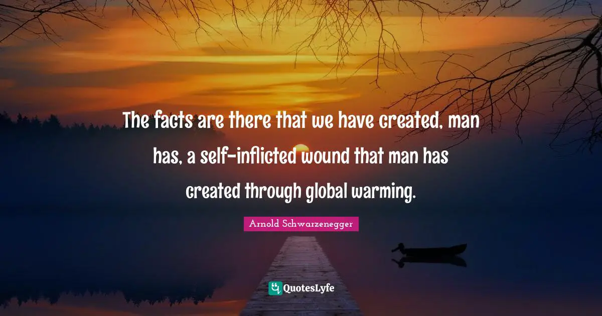 The facts are there that we have created, man has, a self-inflicted wound that man has created through global warming.
