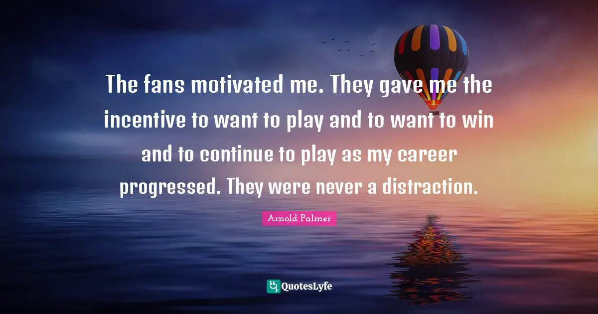 The fans motivated me. They gave me the incentive to want to play and to want to win and to continue to play as my career progressed. They were never a distraction.