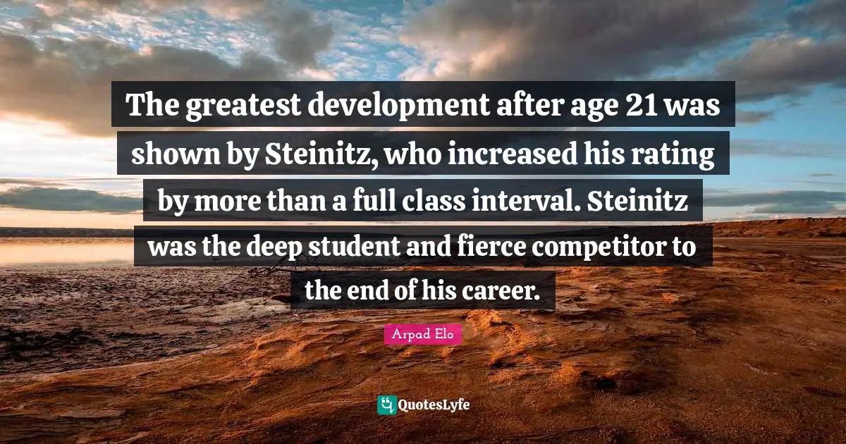 The greatest development after age 21 was shown by Steinitz, who increased his rating by more than a full class interval. Steinitz was the deep student and fierce competitor to the end of his career.