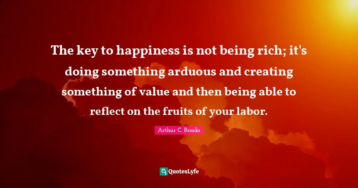 Creating Something Quotes: "The key to happiness is not being rich; it's doing something arduous and creating something of value and then being able to reflect on the fruits of your labor."