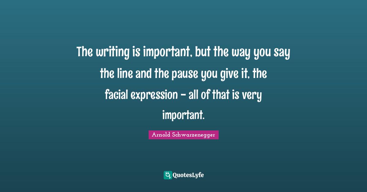 The writing is important, but the way you say the line and the pause you give it, the facial expression - all of that is very important.