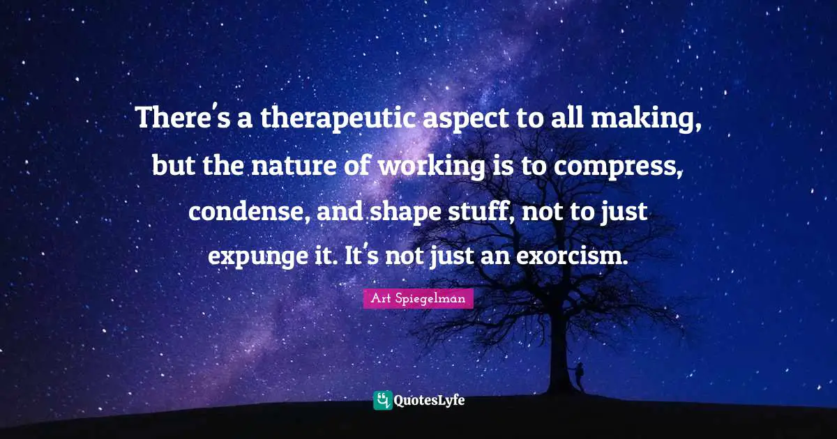 Art Spiegelman Quotes: "There's a therapeutic aspect to all making, but the nature of working is to compress, condense, and shape stuff, not to just expunge it. It's not just an exorcism."