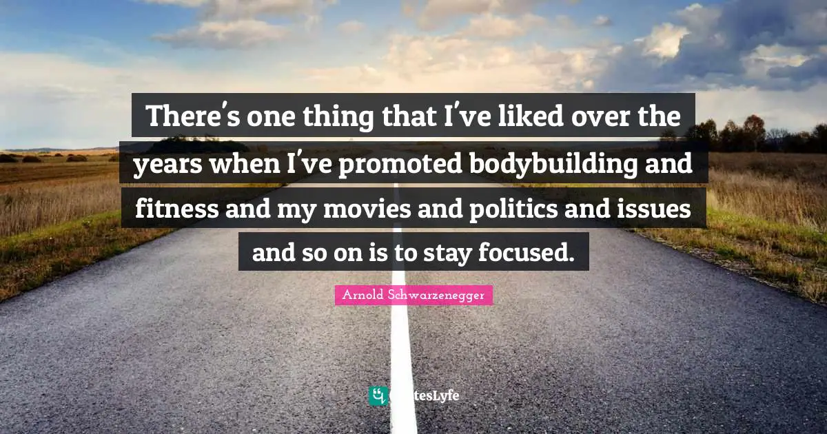 There's one thing that I've liked over the years when I've promoted bodybuilding and fitness and my movies and politics and issues and so on is to stay focused.