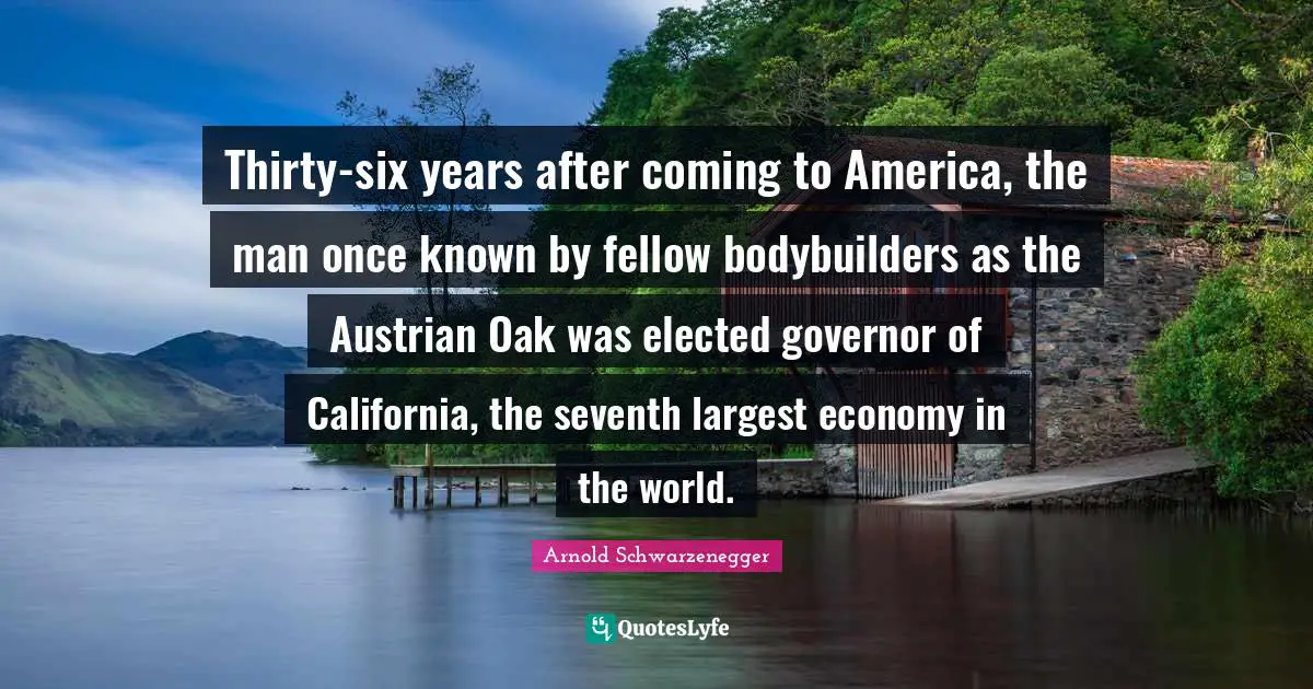 Thirty-six years after coming to America, the man once known by fellow body­builders as the Austrian Oak was elected governor of California, the seventh largest economy in the world.