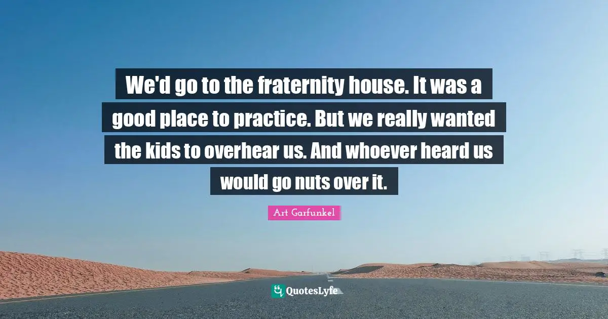 Art Garfunkel Quotes: "We'd go to the fraternity house. It was a good place to practice. But we really wanted the kids to overhear us. And whoever heard us would go nuts over it."