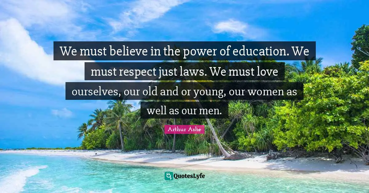 Arthur Ashe Quotes: "We must believe in the power of education. We must respect just laws. We must love ourselves, our old and or young, our women as well as our men."