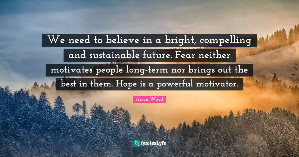 We need to believe in a bright, compelling and sustainable future. Fear neither motivates people long-term nor brings out the best in them. Hope is a powerful motivator.