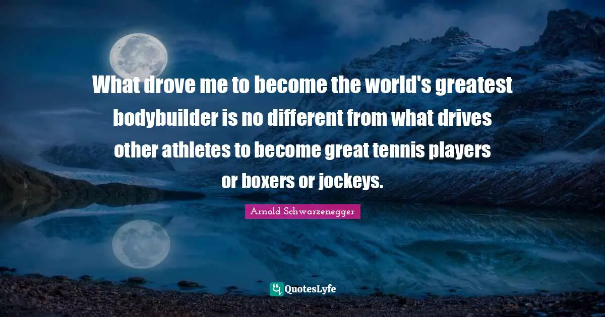 What drove me to become the world's greatest bodybuilder is no different from what drives other athletes to become great tennis players or boxers or jockeys.