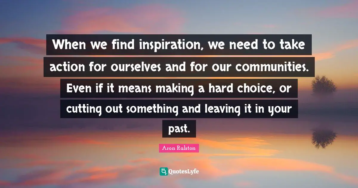When we find inspiration, we need to take action for ourselves and for our communities. Even if it means making a hard choice, or cutting out something and leaving it in your past.