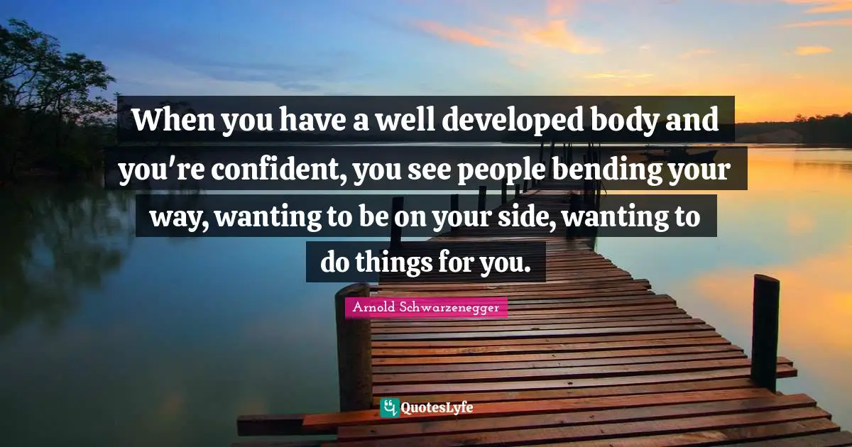 When you have a well developed body and you're confident, you see people bending your way, wanting to be on your side, wanting to do things for you.