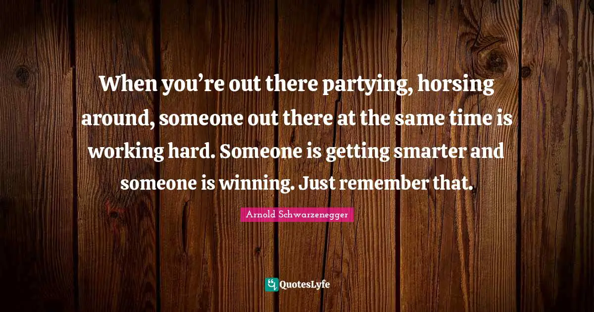 Smarter Quotes: "When you’re out there partying, horsing around, someone out there at the same time is working hard. Someone is getting smarter and someone is winning. Just remember that."