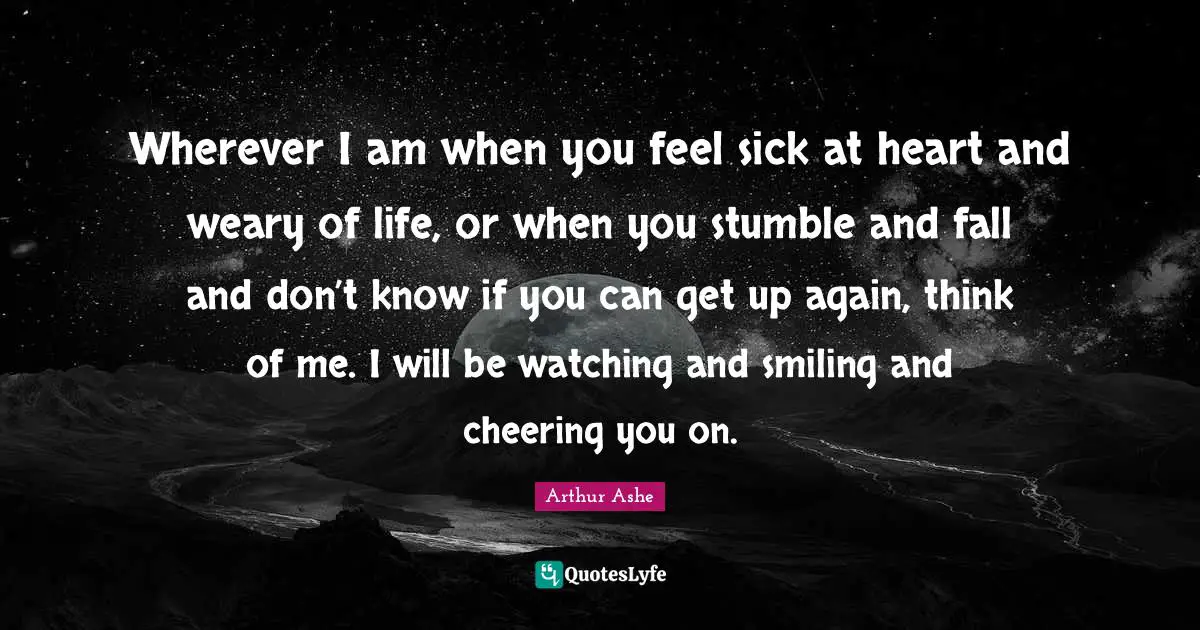 Arthur Ashe Quotes: "Wherever I am when you feel sick at heart and weary of life, or when you stumble and fall and don’t know if you can get up again, think of me. I will be watching and smiling and cheering you on."
