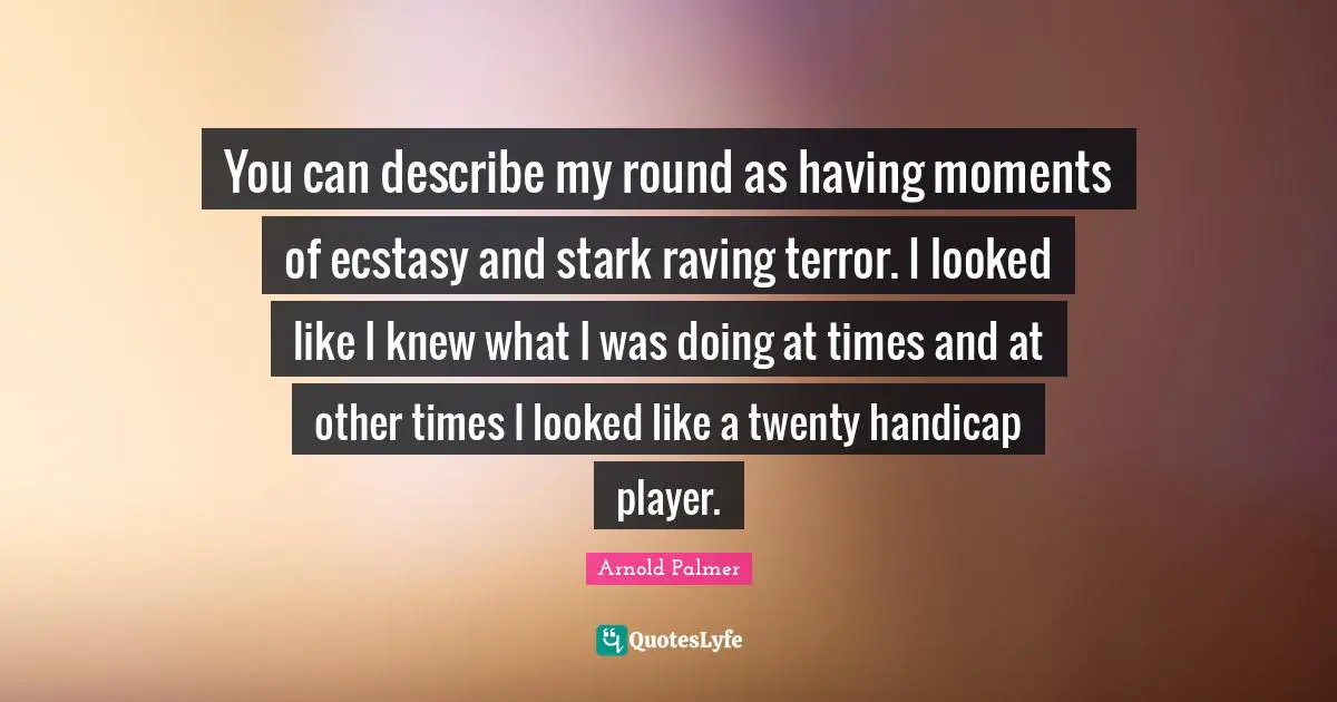 You can describe my round as having moments of ecstasy and stark raving terror. I looked like I knew what I was doing at times and at other times I looked like a twenty handicap player.