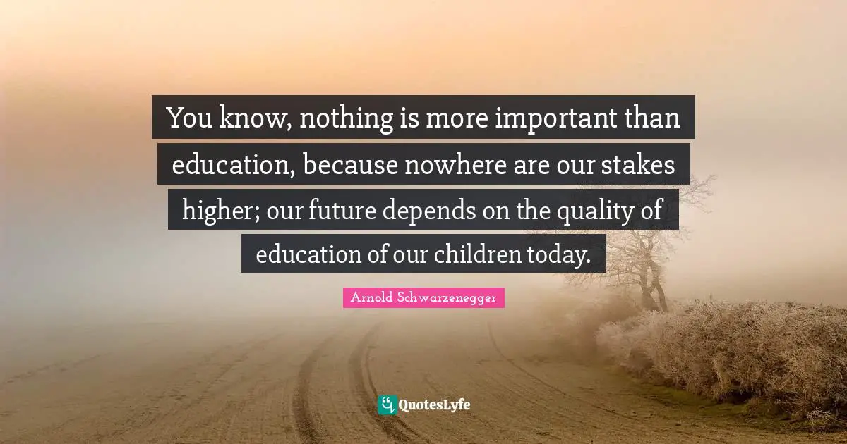 You know, nothing is more important than education, because nowhere are our stakes higher; our future depends on the quality of education of our children today.