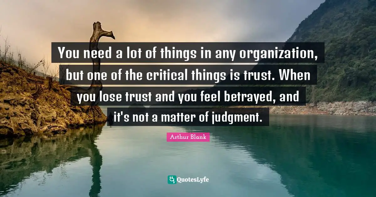 You need a lot of things in any organization, but one of the critical things is trust. When you lose trust and you feel betrayed, and it's not a matter of judgment.