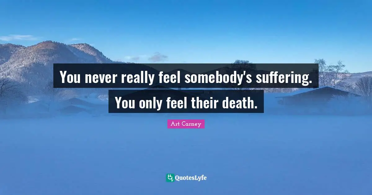 You never really feel somebody's suffering. You only feel their death.