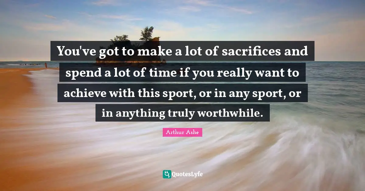 You've got to make a lot of sacrifices and spend a lot of time if you really want to achieve with this sport, or in any sport, or in anything truly worthwhile.