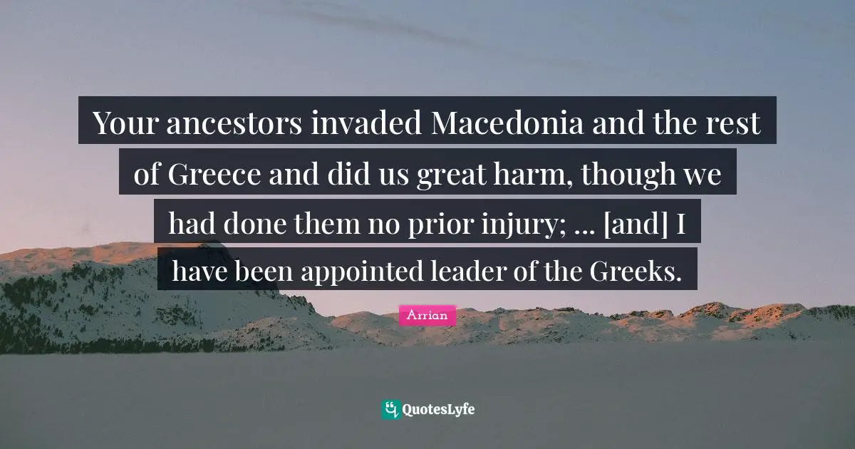 Greek Quotes: "Your ancestors invaded Macedonia and the rest of Greece and did us great harm, though we had done them no prior injury; ... [and] I have been appointed leader of the Greeks."