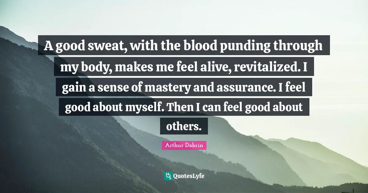 A good sweat, with the blood punding through my body, makes me feel alive, revitalized. I gain a sense of mastery and assurance. I feel good about myself. Then I can feel good about others.