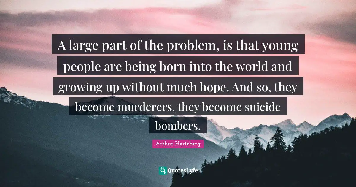 A large part of the problem, is that young people are being born into the world and growing up without much hope. And so, they become murderers, they become suicide bombers.