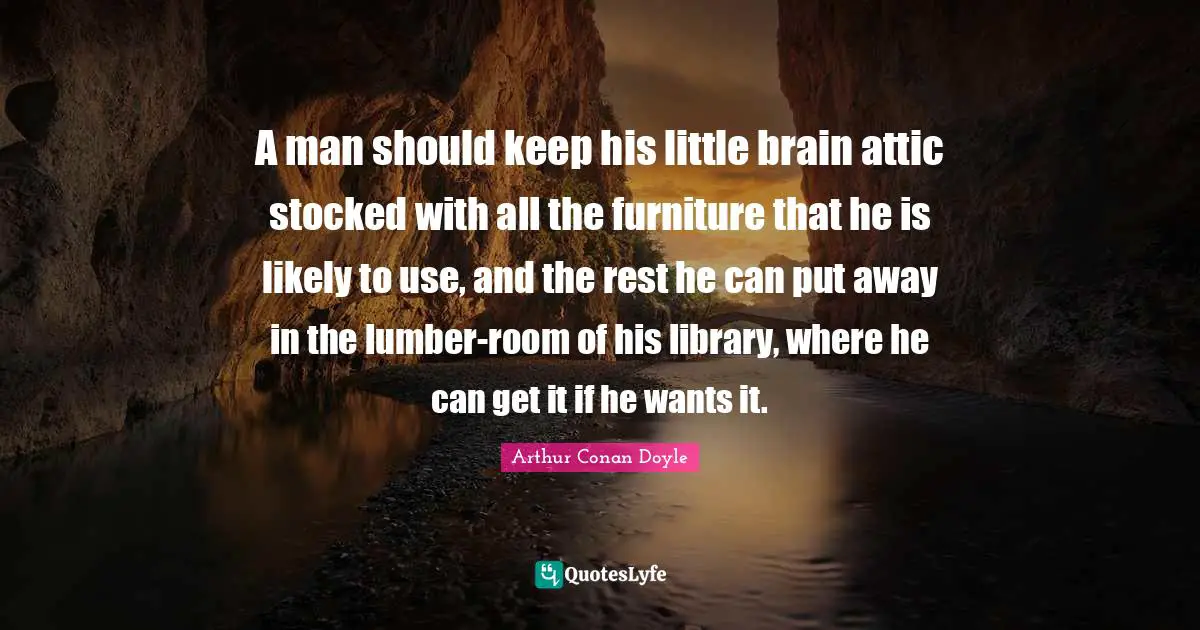 A man should keep his little brain attic stocked with all the furniture that he is likely to use, and the rest he can put away in the lumber-room of his library, where he can get it if he wants it.
