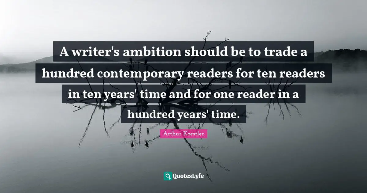 Arthur Koestler Quotes: "A writer's ambition should be to trade a hundred contemporary readers for ten readers in ten years' time and for one reader in a hundred years' time."
