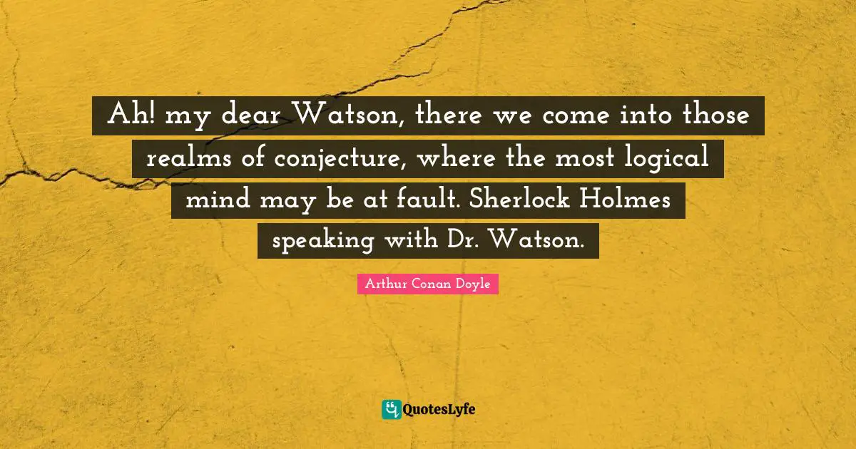 Ah! my dear Watson, there we come into those realms of conjecture, where the most logical mind may be at fault. Sherlock Holmes speaking with Dr. Watson.