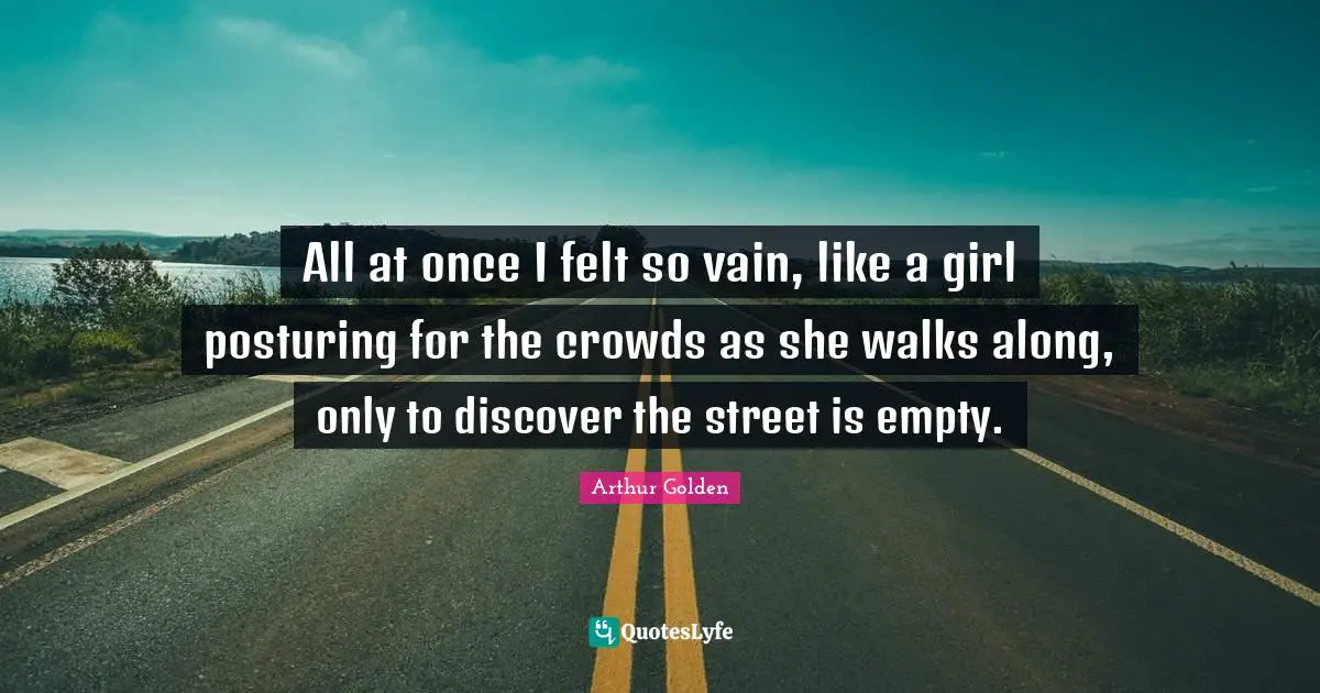 All at once I felt so vain, like a girl posturing for the crowds as she walks along, only to discover the street is empty.