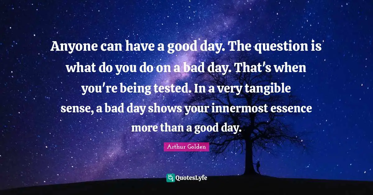 Anyone can have a good day. The question is what do you do on a bad day. That's when you're being tested. In a very tangible sense, a bad day shows your innermost essence more than a good day.