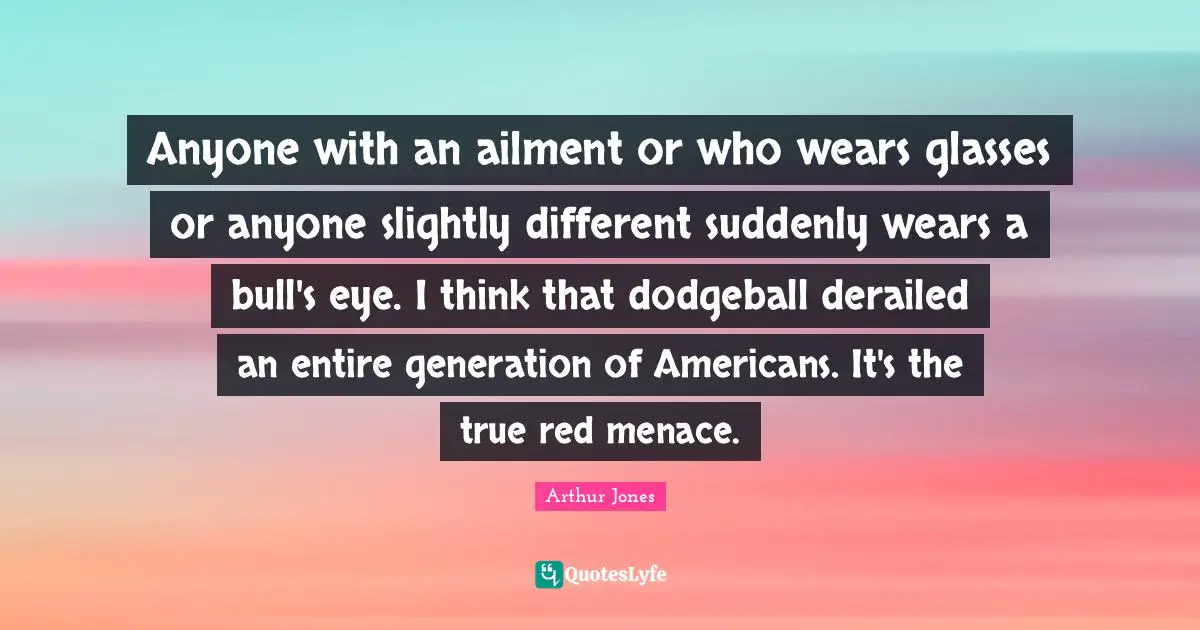 Anyone with an ailment or who wears glasses or anyone slightly different suddenly wears a bull's eye. I think that dodgeball derailed an entire generation of Americans. It's the true red menace.