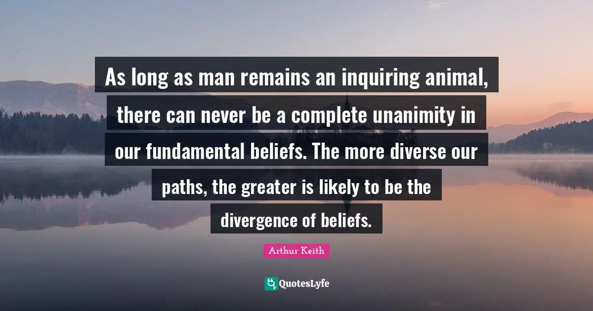 Arthur Keith Quotes: "As long as man remains an inquiring animal, there can never be a complete unanimity in our fundamental beliefs. The more diverse our paths, the greater is likely to be the divergence of beliefs."