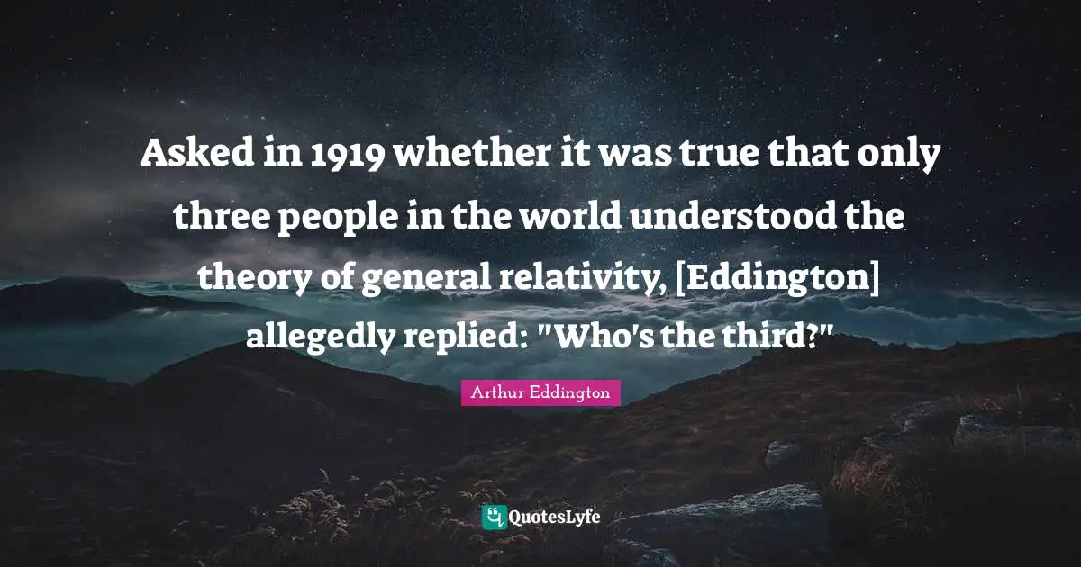 Asked in 1919 whether it was true that only three people in the world understood the theory of general relativity, [Eddington] allegedly replied: "Who's the third?"