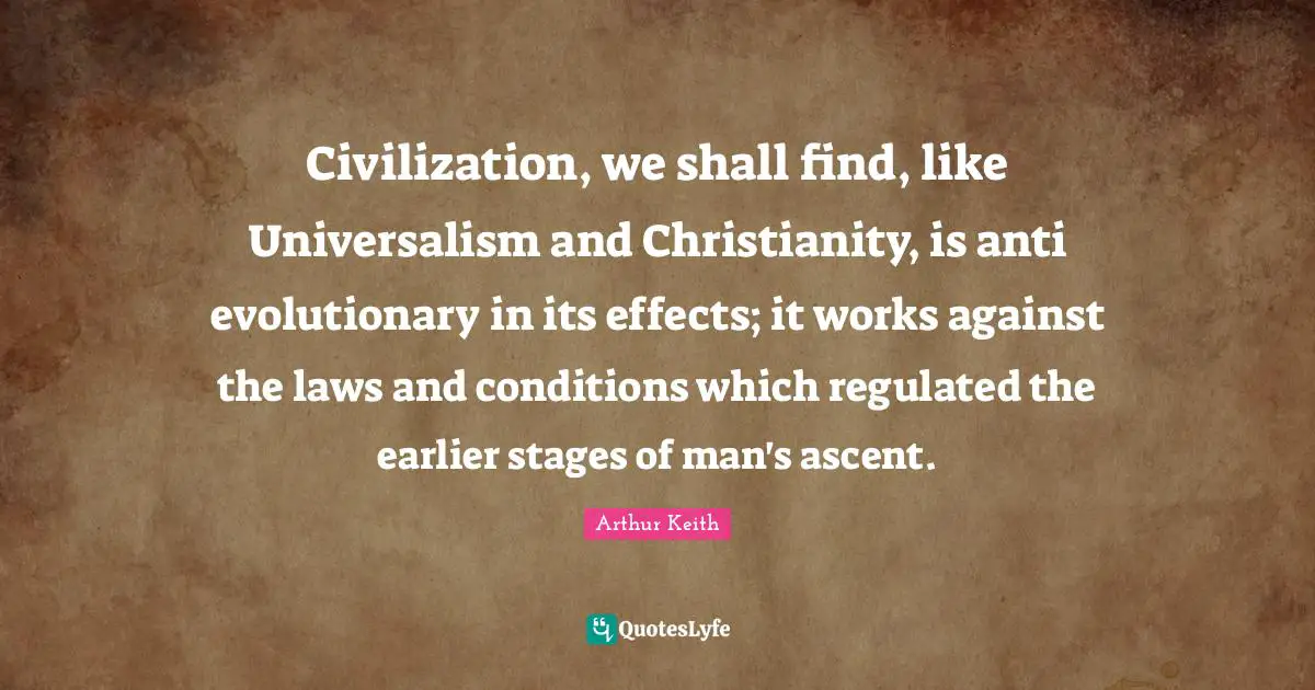 Arthur Keith Quotes: "Civilization, we shall find, like Universalism and Christianity, is anti evolutionary in its effects; it works against the laws and conditions which regulated the earlier stages of man's ascent."