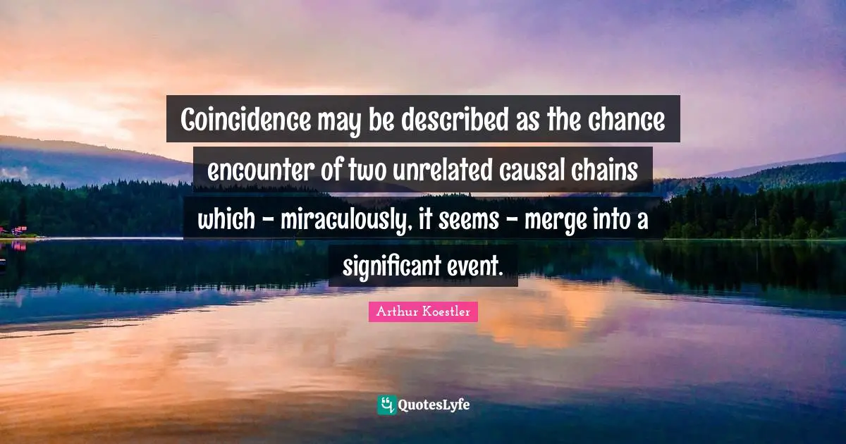 Arthur Koestler Quotes: "Coincidence may be described as the chance encounter of two unrelated causal chains which - miraculously, it seems - merge into a significant event."