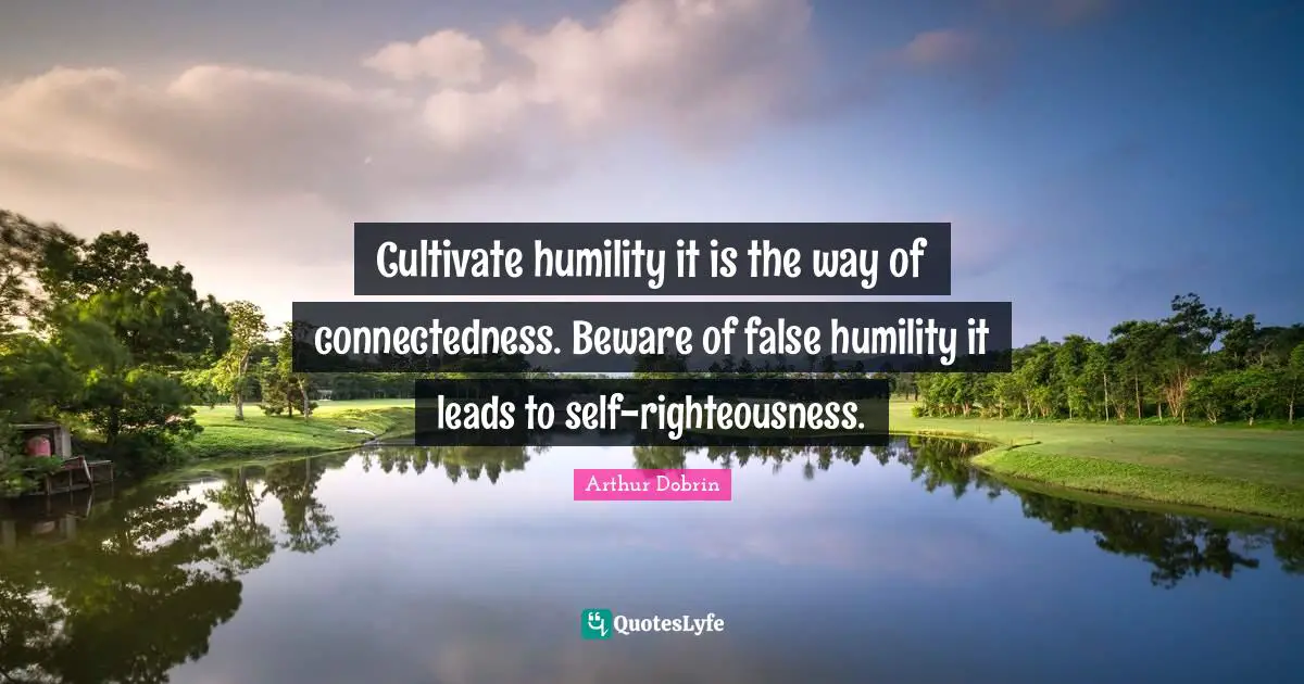 Cultivate humility it is the way of connectedness. Beware of false humility it leads to self-righteousness.