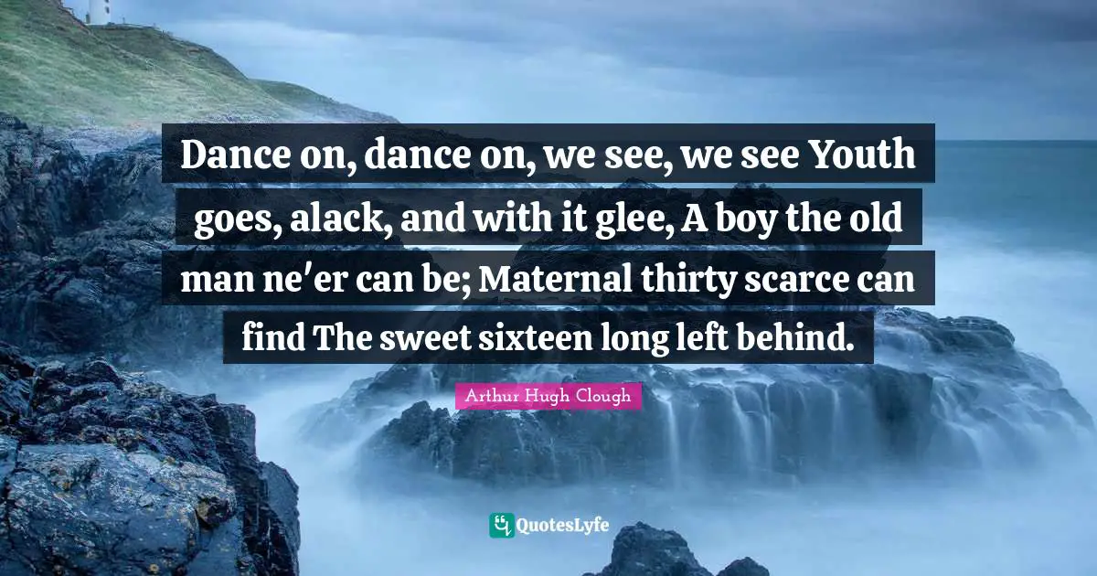 Dance on, dance on, we see, we see Youth goes, alack, and with it glee, A boy the old man ne'er can be; Maternal thirty scarce can find The sweet sixteen long left behind.