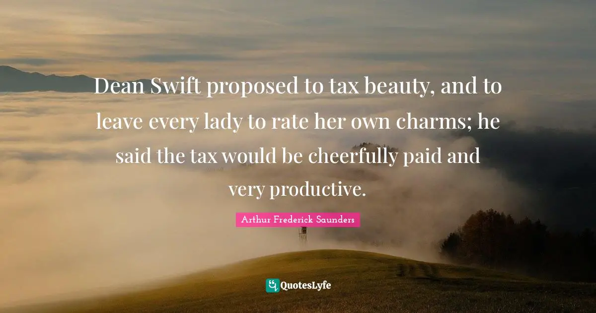 Dean Swift proposed to tax beauty, and to leave every lady to rate her own charms; he said the tax would be cheerfully paid and very productive.