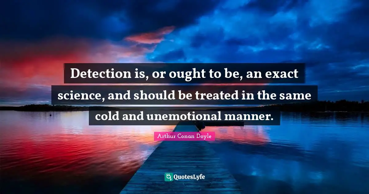 Treated Quotes: "Detection is, or ought to be, an exact science, and should be treated in the same cold and unemotional manner."