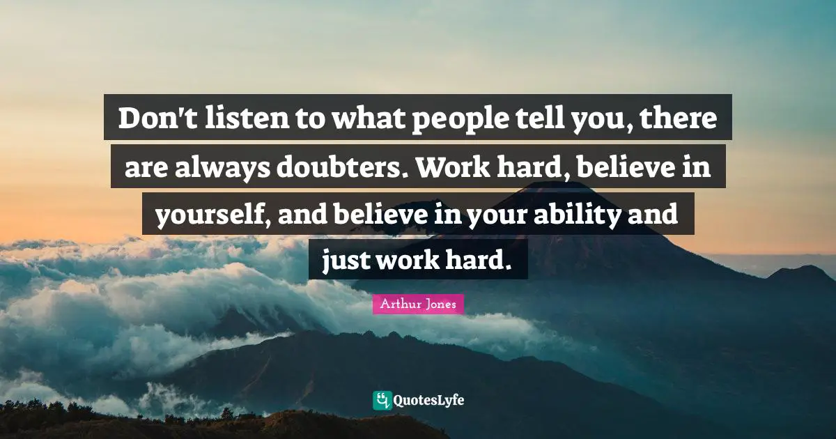 Don't listen to what people tell you, there are always doubters. Work hard, believe in yourself, and believe in your ability and just work hard.