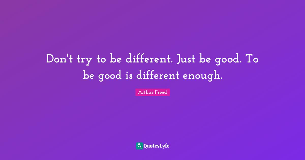 Don't try to be different. Just be good. To be good is different enough.