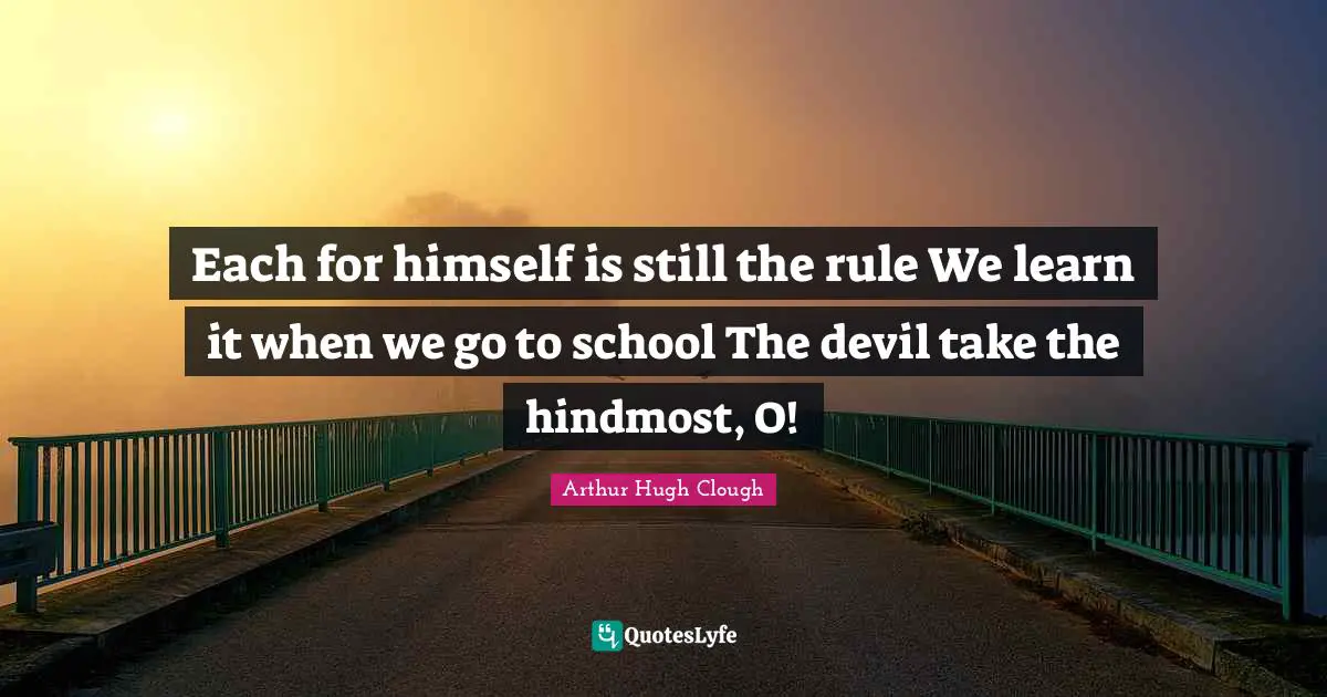Each for himself is still the rule We learn it when we go to school The devil take the hindmost, O!